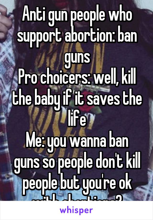 Anti gun people who support abortion: ban guns
Pro choicers: well, kill the baby if it saves the life
Me: you wanna ban guns so people don't kill people but you're ok with abortions?