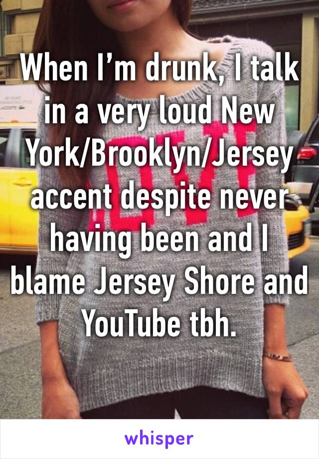 When I’m drunk, I talk in a very loud New York/Brooklyn/Jersey accent despite never having been and I blame Jersey Shore and YouTube tbh.