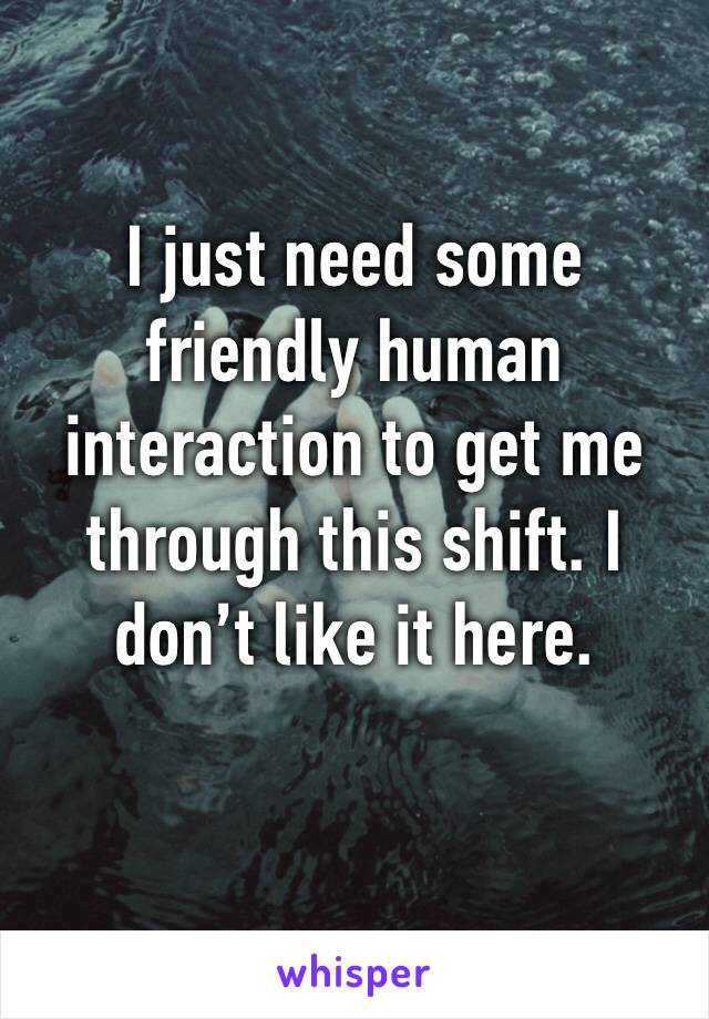 I just need some friendly human interaction to get me through this shift. I don’t like it here.
