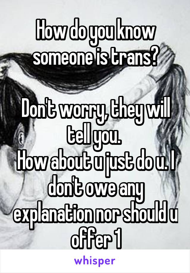 How do you know someone is trans?

Don't worry, they will tell you. 
How about u just do u. I don't owe any explanation nor should u offer 1