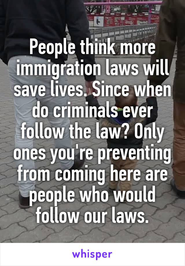 People think more immigration laws will save lives. Since when do criminals ever follow the law? Only ones you're preventing from coming here are people who would follow our laws.