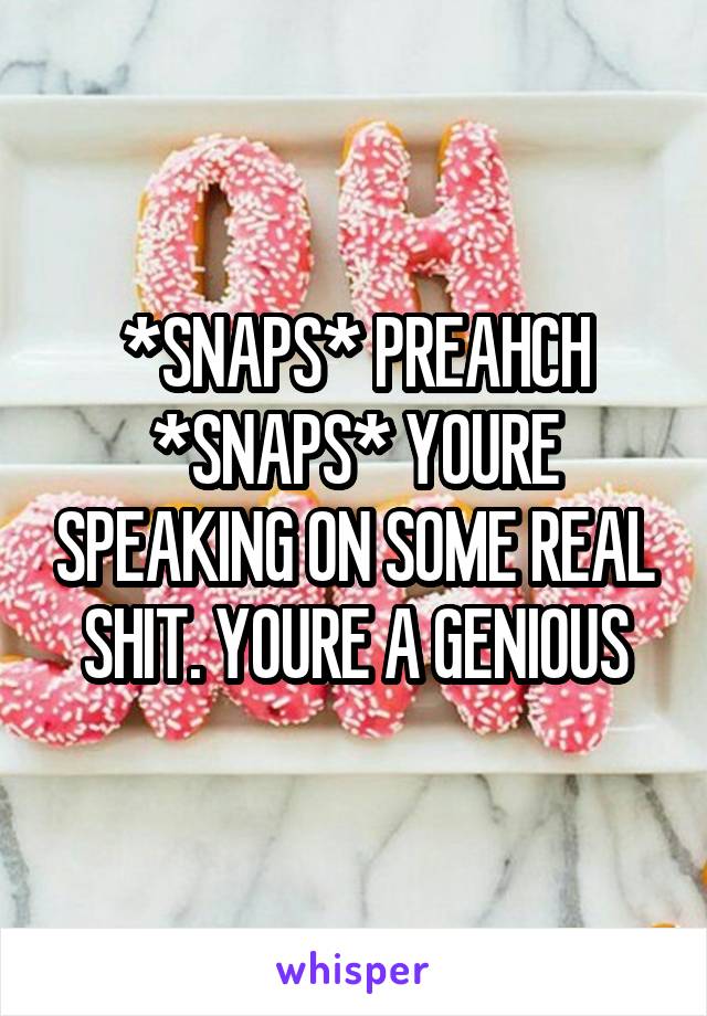 *SNAPS* PREAHCH *SNAPS* YOURE SPEAKING ON SOME REAL SHIT. YOURE A GENIOUS