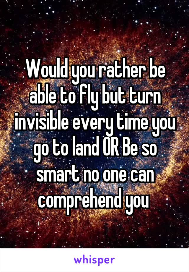 Would you rather be able to fly but turn invisible every time you go to land OR Be so smart no one can comprehend you 