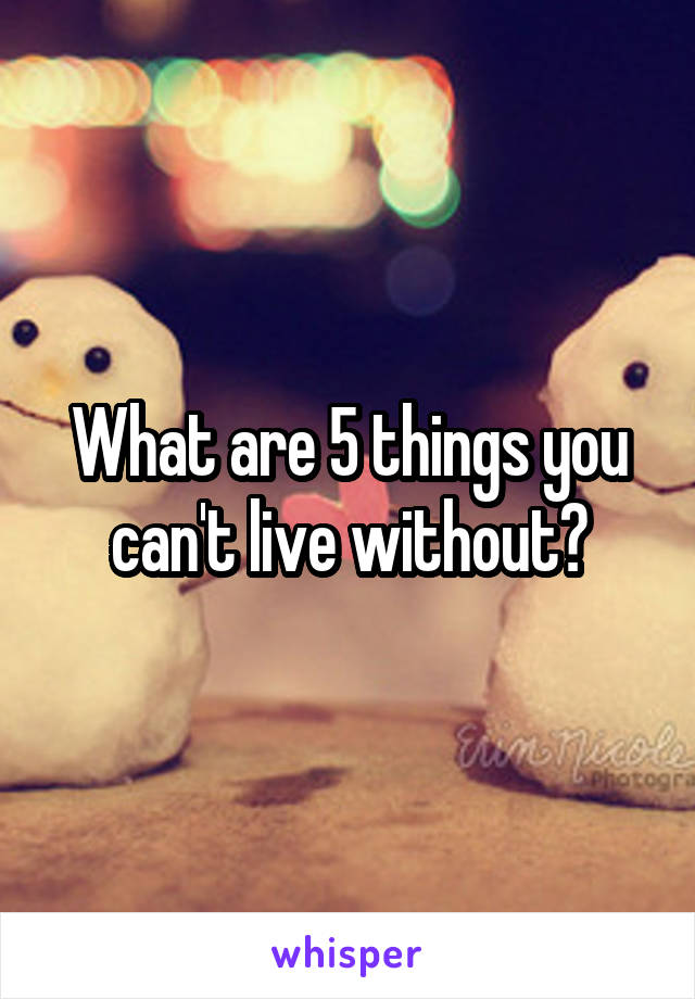What are 5 things you can't live without?