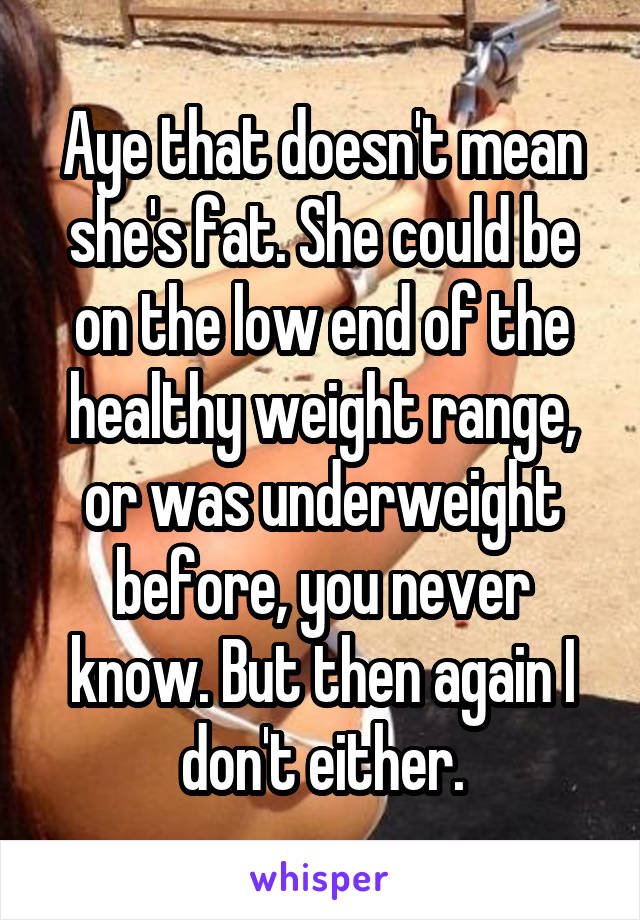 Aye that doesn't mean she's fat. She could be on the low end of the healthy weight range, or was underweight before, you never know. But then again I don't either.