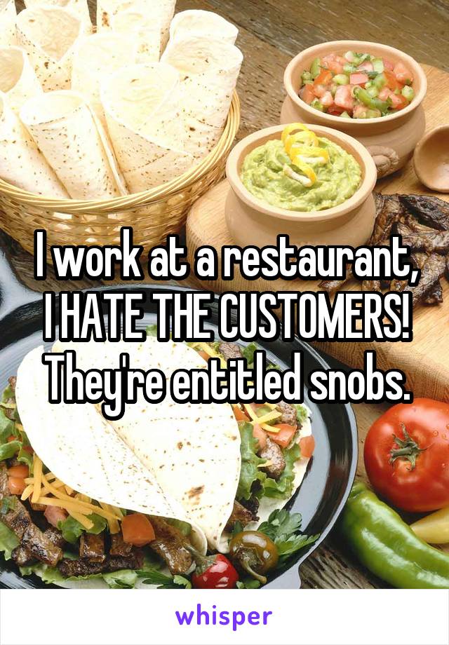 I work at a restaurant, I HATE THE CUSTOMERS! They're entitled snobs.
