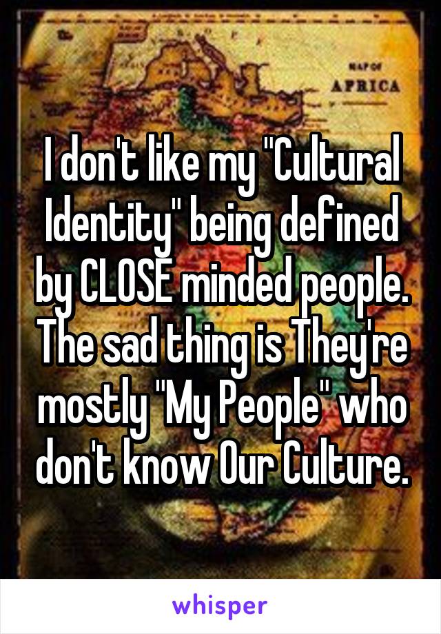 I don't like my "Cultural Identity" being defined by CLOSE minded people. The sad thing is They're mostly "My People" who don't know Our Culture.