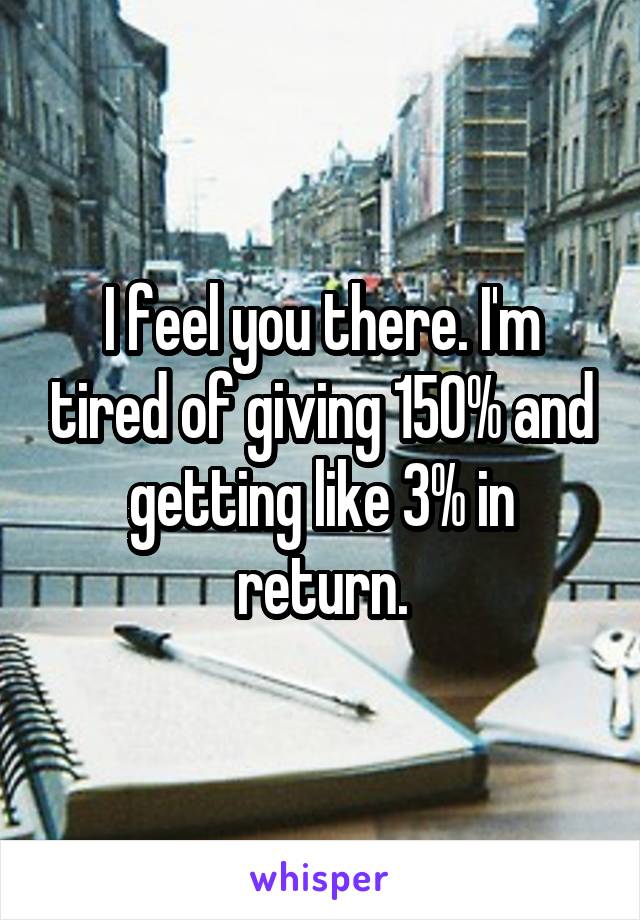 I feel you there. I'm tired of giving 150% and getting like 3% in return.