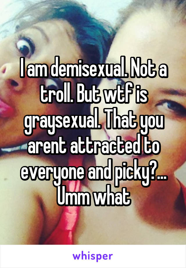 I am demisexual. Not a troll. But wtf is graysexual. That you arent attracted to everyone and picky?... Umm what