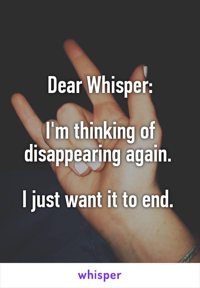 Dear Whisper:

I'm thinking of disappearing again. 

I just want it to end. 