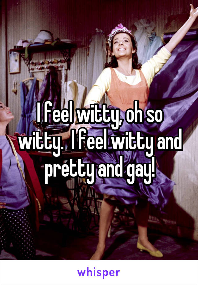 I feel witty, oh so witty.  I feel witty and pretty and gay!