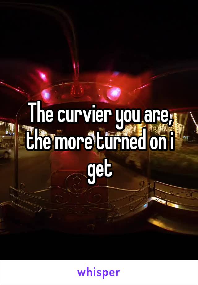 The curvier you are, the more turned on i get