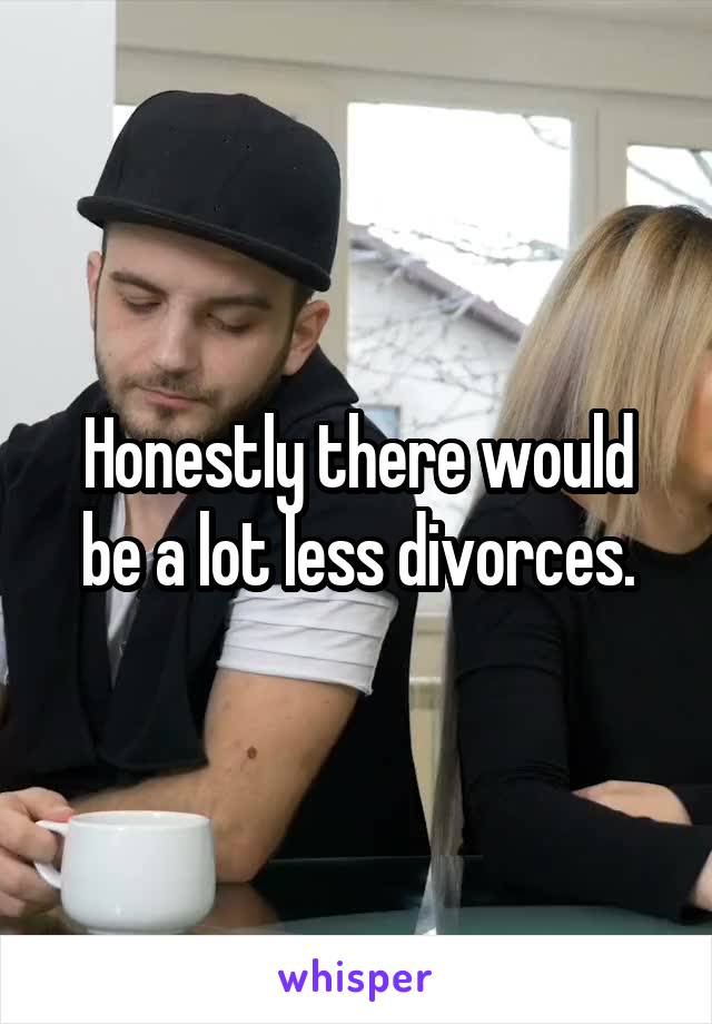 Honestly there would be a lot less divorces.