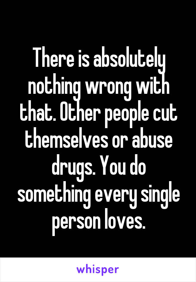 There is absolutely nothing wrong with that. Other people cut themselves or abuse drugs. You do something every single person loves.