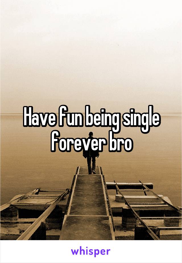 Have fun being single forever bro