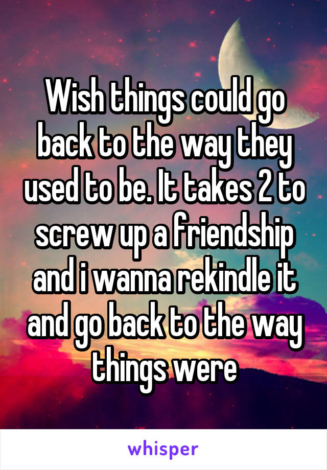 Wish things could go back to the way they used to be. It takes 2 to screw up a friendship and i wanna rekindle it and go back to the way things were