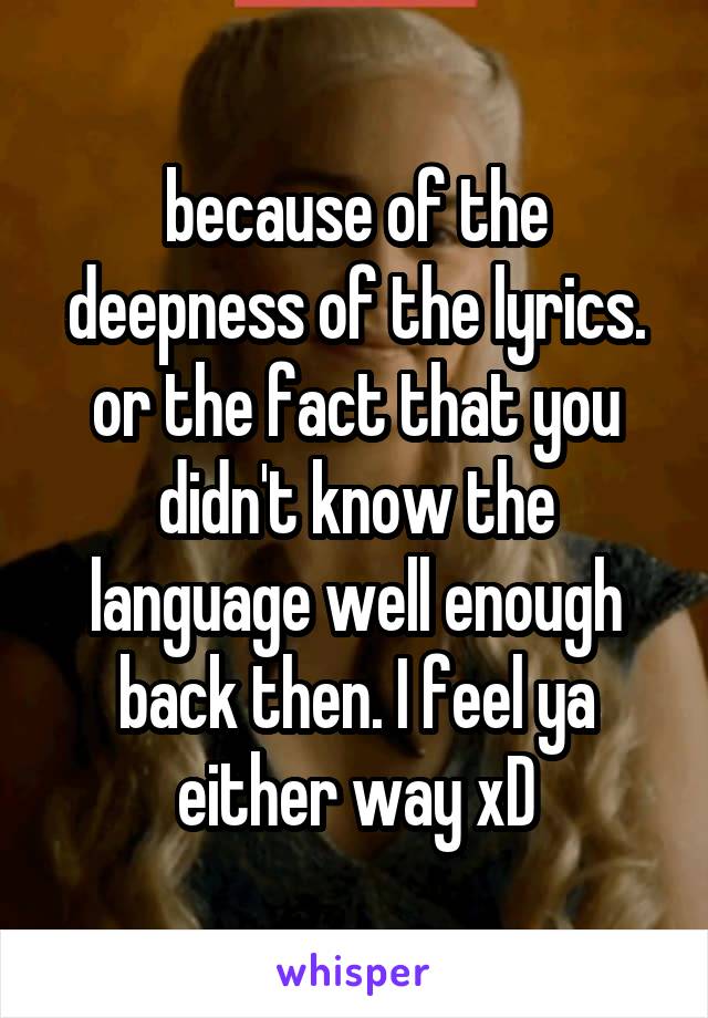 because of the deepness of the lyrics. or the fact that you didn't know the language well enough back then. I feel ya either way xD
