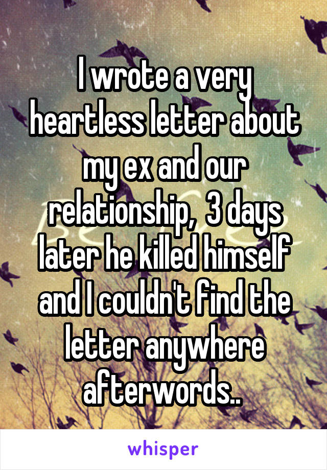 I wrote a very heartless letter about my ex and our relationship,  3 days later he killed himself and I couldn't find the letter anywhere afterwords.. 