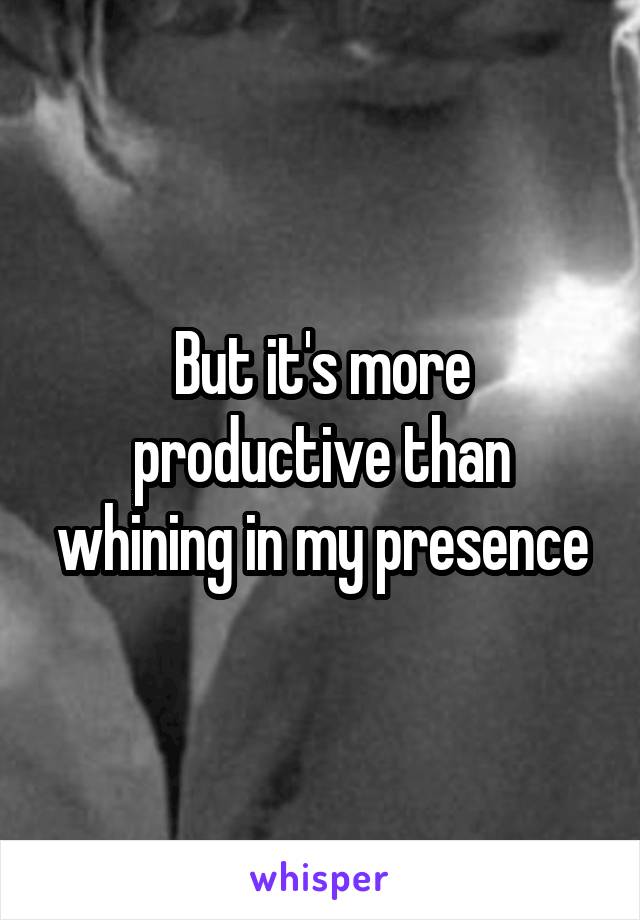 But it's more productive than whining in my presence