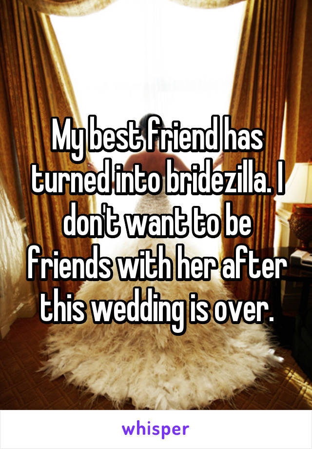 My best friend has turned into bridezilla. I don't want to be friends with her after this wedding is over.