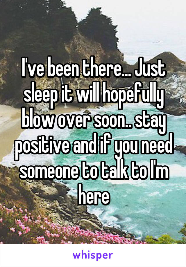 I've been there... Just sleep it will hopefully blow over soon.. stay positive and if you need someone to talk to I'm here