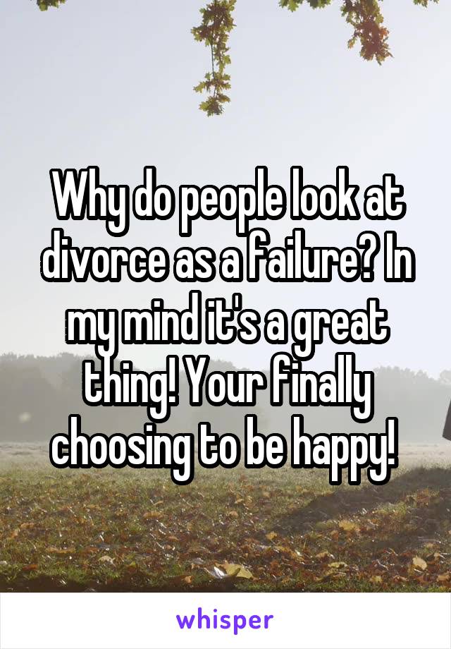 Why do people look at divorce as a failure? In my mind it's a great thing! Your finally choosing to be happy! 