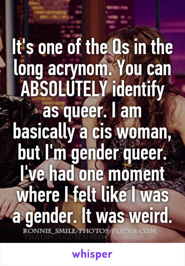 It's one of the Qs in the long acrynom. You can ABSOLUTELY identify as queer. I am basically a cis woman, but I'm gender queer. I've had one moment where I felt like I was a gender. It was weird.