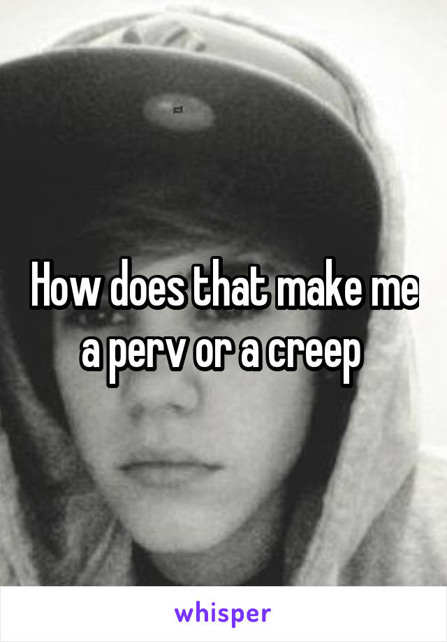 How does that make me a perv or a creep 