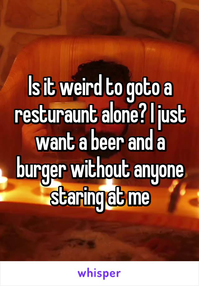 Is it weird to goto a resturaunt alone? I just want a beer and a burger without anyone staring at me