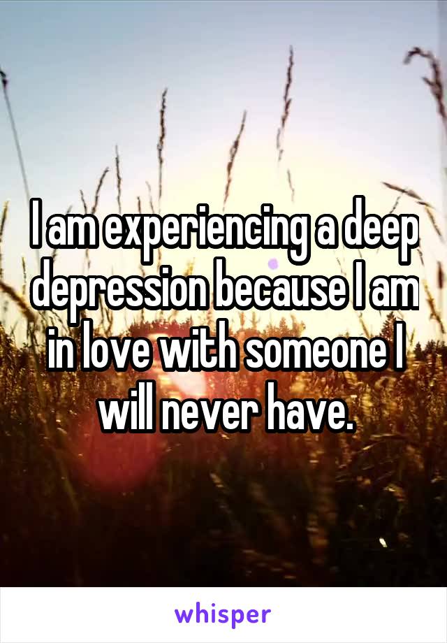 I am experiencing a deep depression because I am in love with someone I will never have.