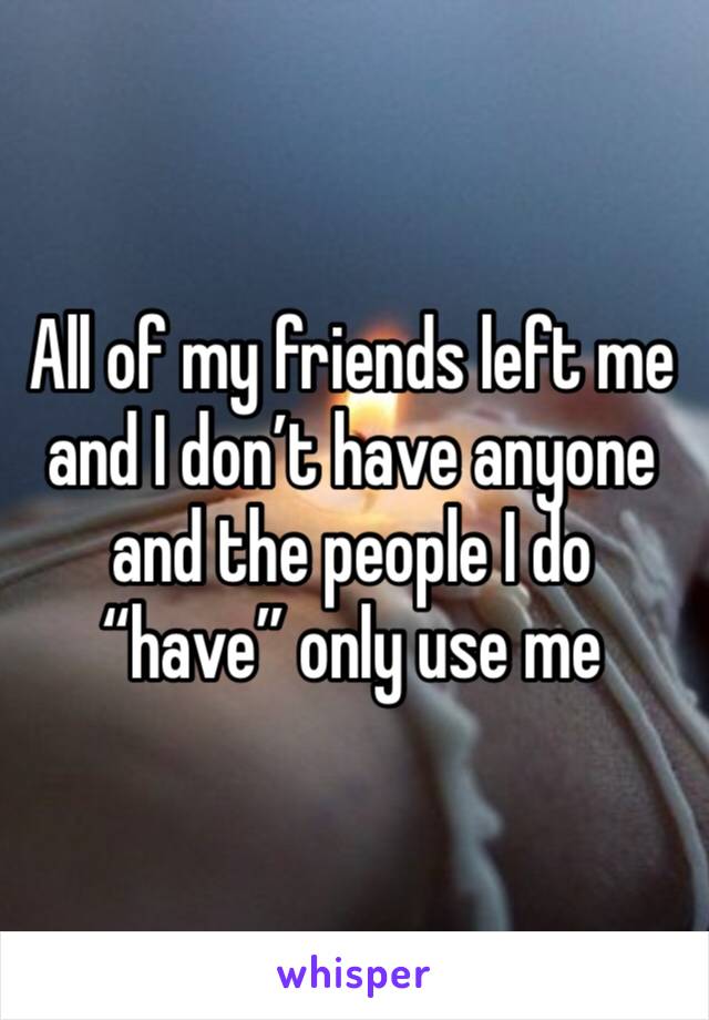 All of my friends left me and I don’t have anyone and the people I do “have” only use me 