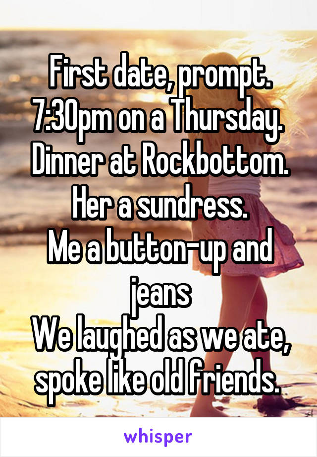 First date, prompt. 7:30pm on a Thursday. 
Dinner at Rockbottom. Her a sundress.
Me a button-up and jeans
We laughed as we ate, spoke like old friends. 