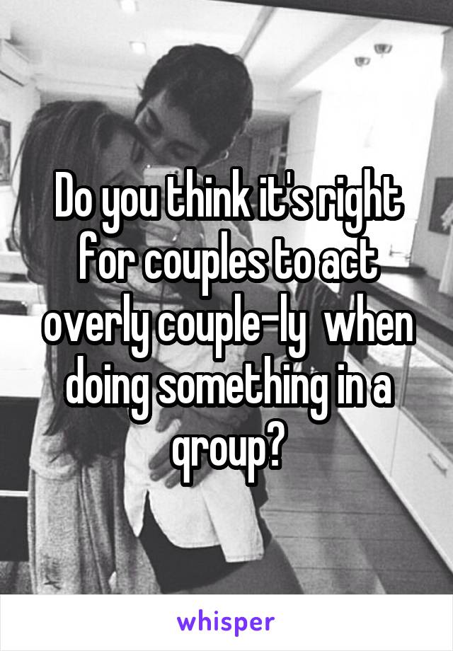 Do you think it's right for couples to act overly couple-ly  when doing something in a qroup?