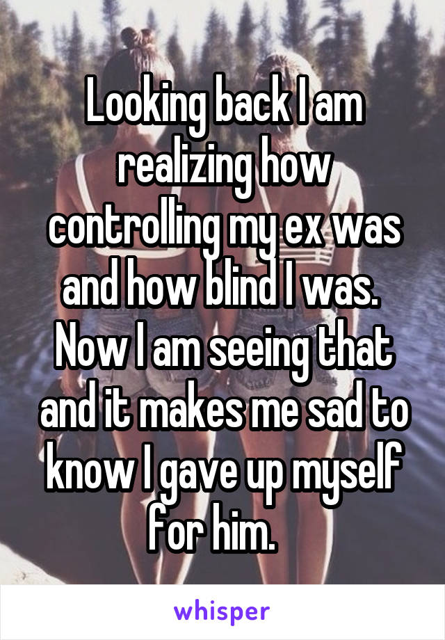 Looking back I am realizing how controlling my ex was and how blind I was.  Now I am seeing that and it makes me sad to know I gave up myself for him.   