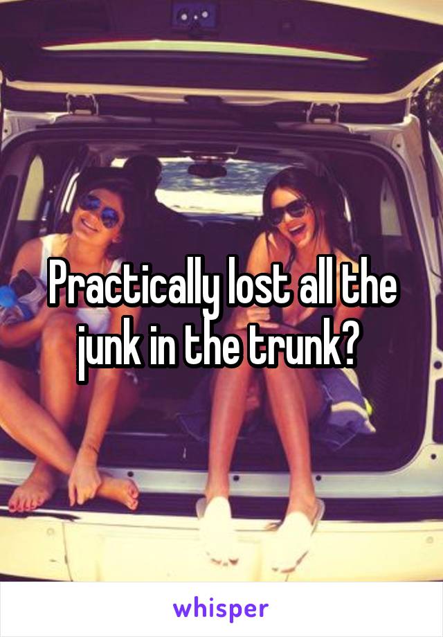 Practically lost all the junk in the trunk? 