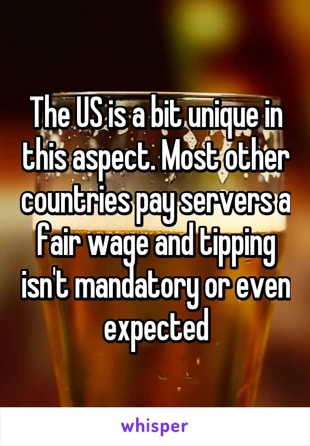 The US is a bit unique in this aspect. Most other countries pay servers a fair wage and tipping isn't mandatory or even expected