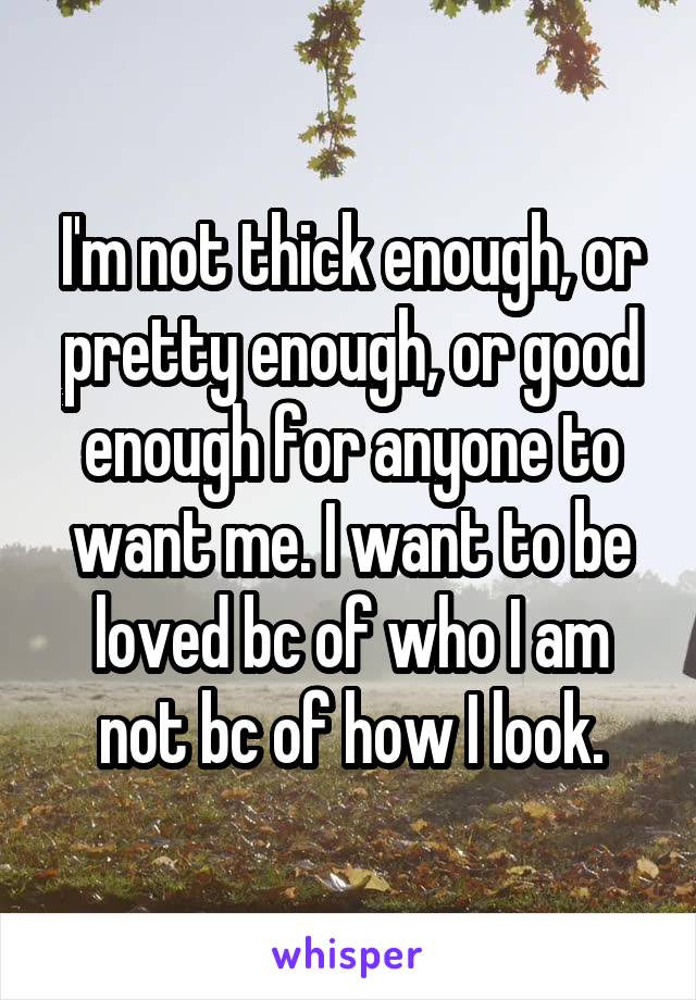 I'm not thick enough, or pretty enough, or good enough for anyone to want me. I want to be loved bc of who I am not bc of how I look.