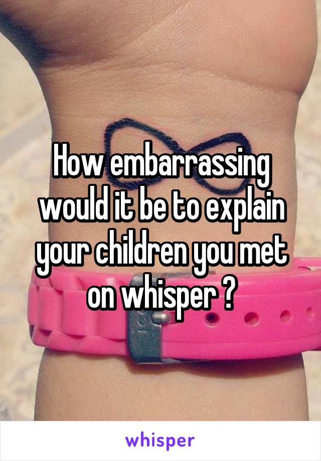 How embarrassing would it be to explain your children you met on whisper ?