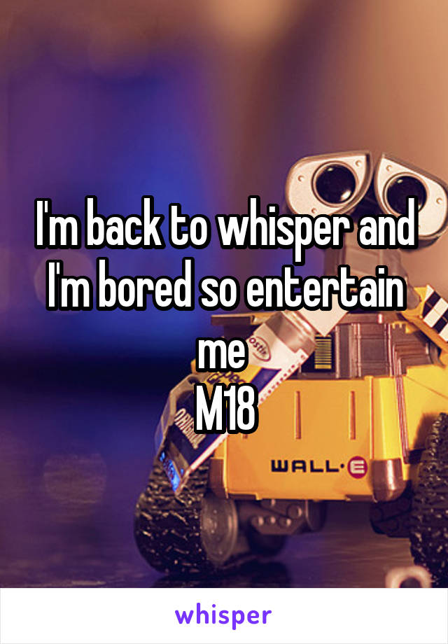 I'm back to whisper and I'm bored so entertain me 
M18
