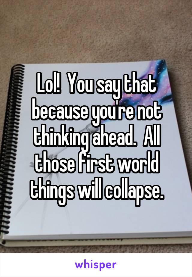 Lol!  You say that because you're not thinking ahead.  All those first world things will collapse.