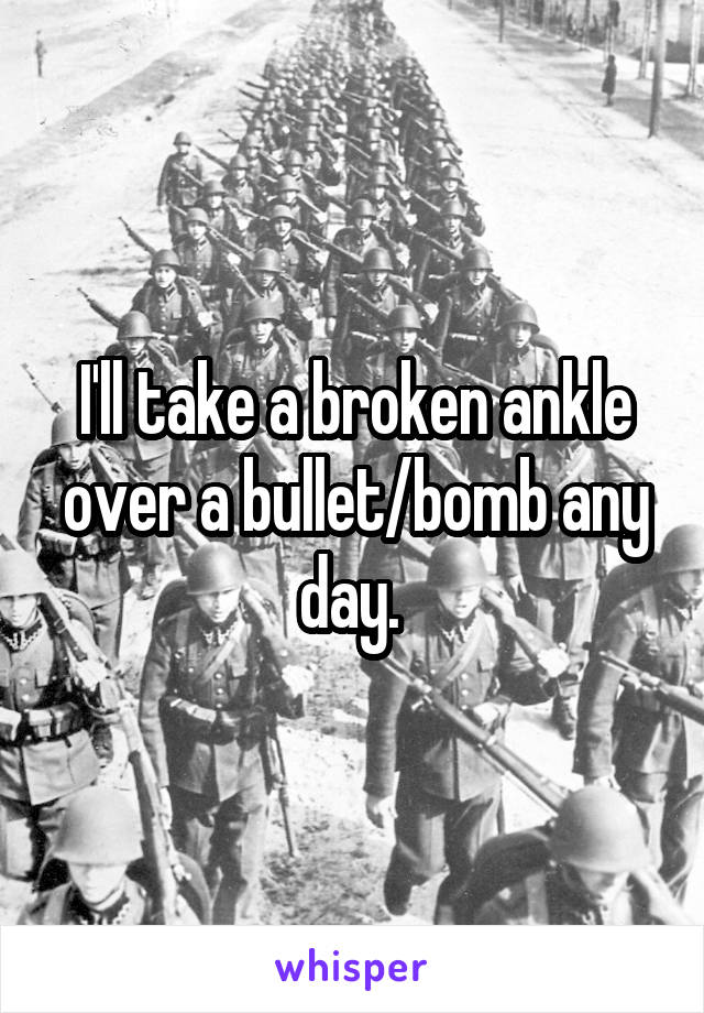 I'll take a broken ankle over a bullet/bomb any day. 