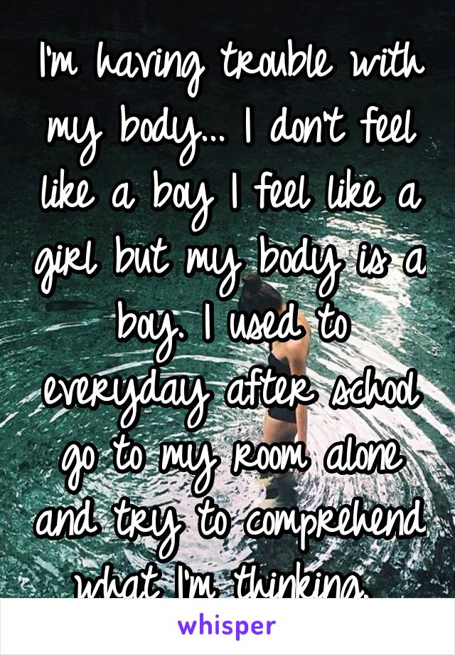 I'm having trouble with my body... I don't feel like a boy I feel like a girl but my body is a boy. I used to everyday after school go to my room alone and try to comprehend what I'm thinking. 