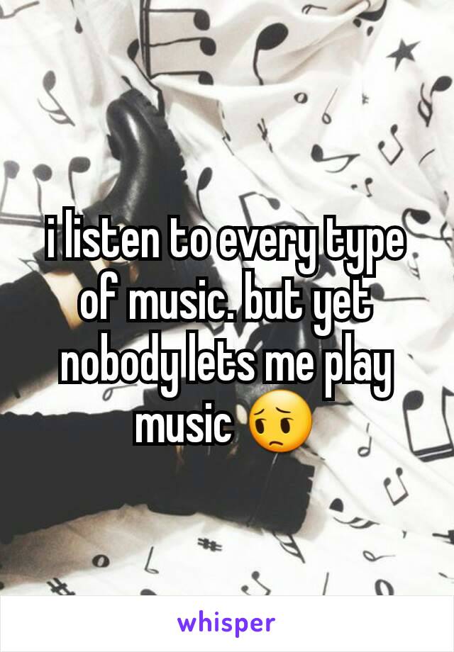 i listen to every type of music. but yet nobody lets me play music 😔