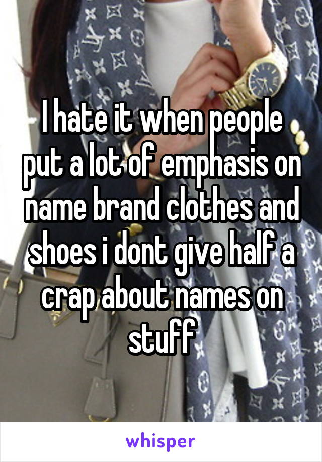 I hate it when people put a lot of emphasis on name brand clothes and shoes i dont give half a crap about names on stuff