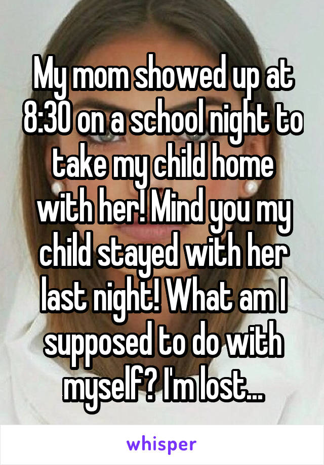 My mom showed up at 8:30 on a school night to take my child home with her! Mind you my child stayed with her last night! What am I supposed to do with myself? I'm lost...