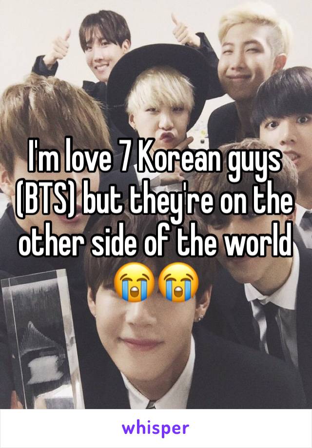 I'm love 7 Korean guys (BTS) but they're on the other side of the world
😭😭
