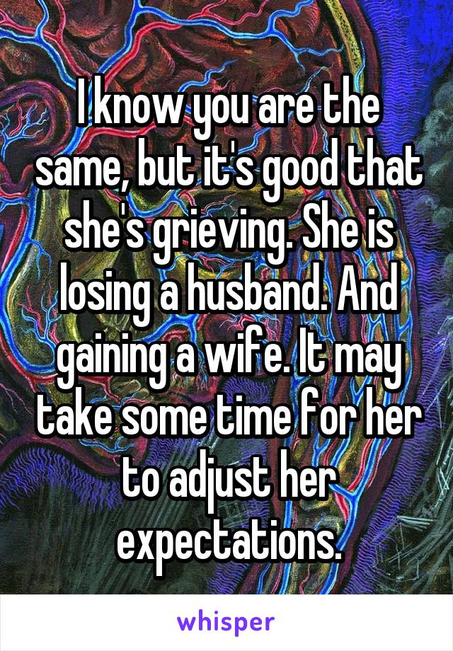 I know you are the same, but it's good that she's grieving. She is losing a husband. And gaining a wife. It may take some time for her to adjust her expectations.