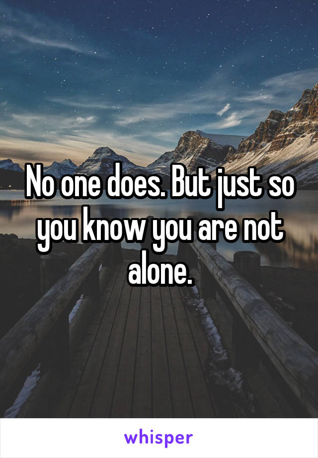 No one does. But just so you know you are not alone.