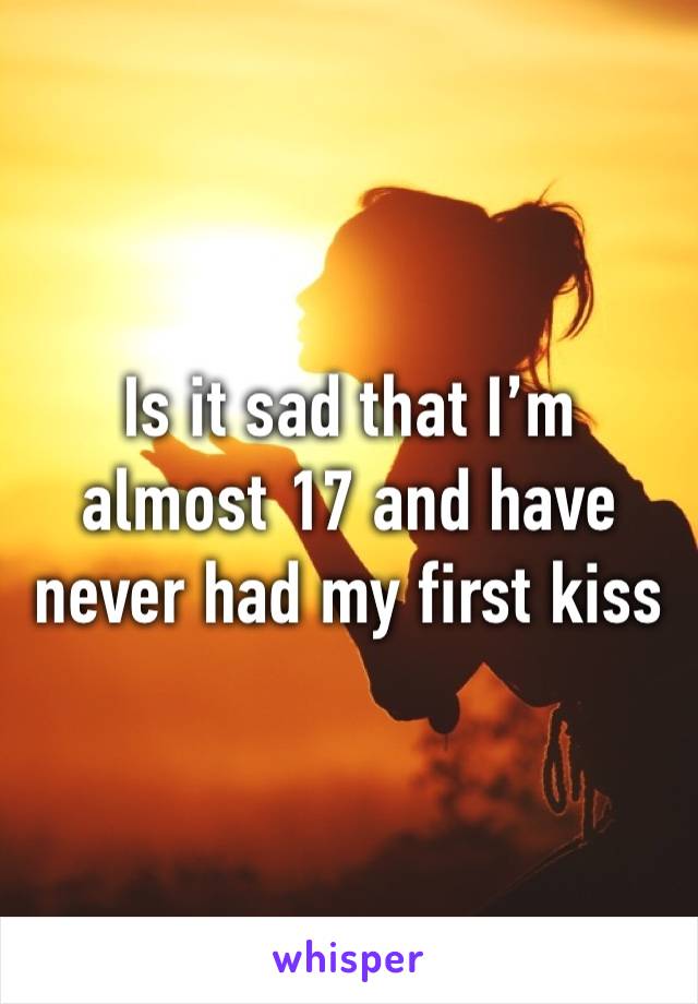 Is it sad that I’m almost 17 and have never had my first kiss