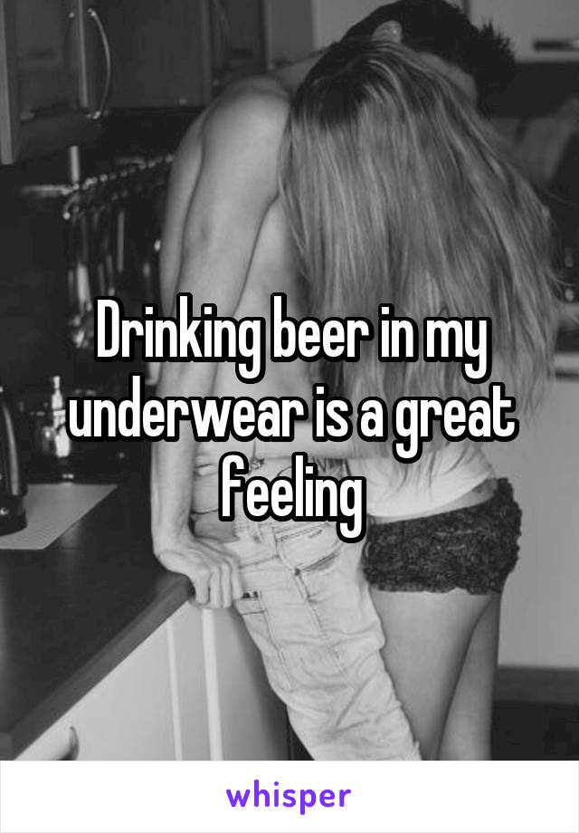 Drinking beer in my underwear is a great feeling